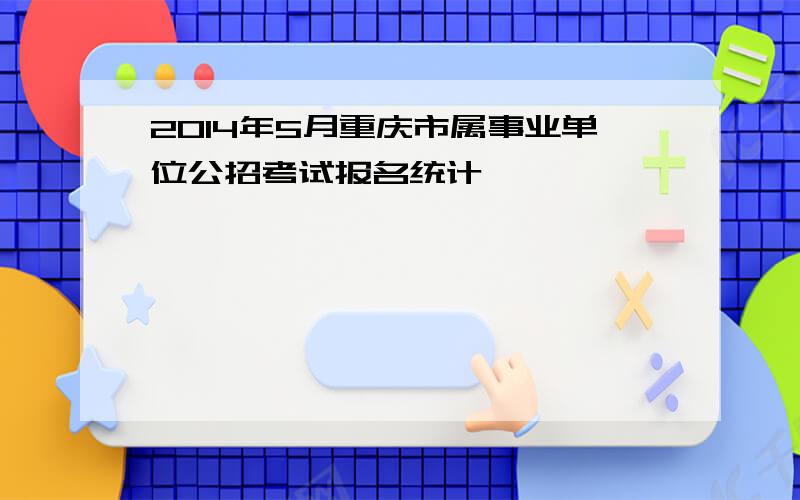 2014年5月重庆市属事业单位公招考试报名统计