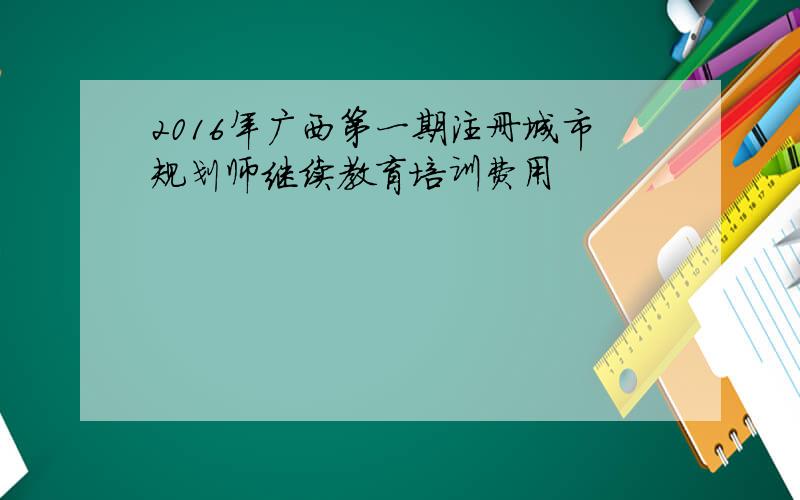 2016年广西第一期注册城市规划师继续教育培训费用