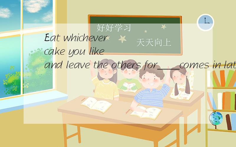 Eat whichever cake you like and leave the others for____comes in late这道题为什么空中填whoever,不填who.老师说什么who有疑问含义所以不填,我不太明白是啥意思.