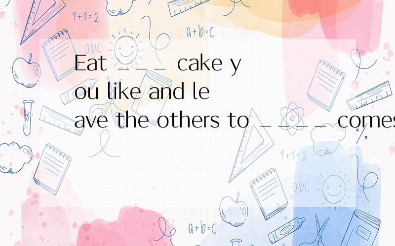 Eat ___ cake you like and leave the others to ____ comes in late.
