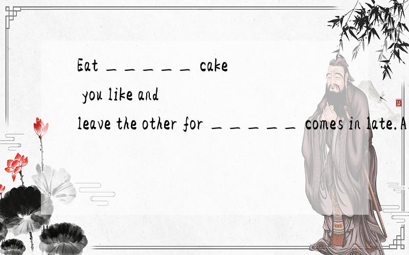 Eat _____ cake you like and leave the other for _____ comes in late.A any,who B.every,whoever C.whichever,whoever D.either,whoever为什么选C 主要是第一个空 不是很多蛋糕中的任何一个给我选择吗 这题 你们都回答错了！