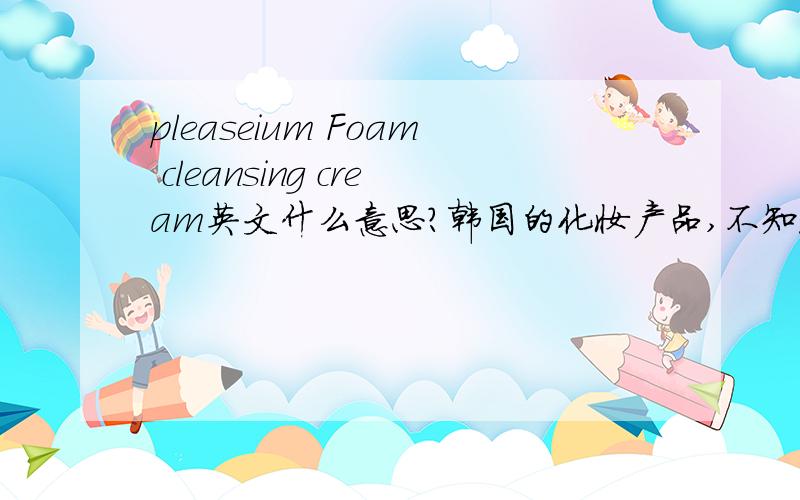 pleaseium Foam cleansing cream英文什么意思?韩国的化妆产品,不知道怎么用.pleaseium cleansing cream还有一甁上面这样写的.
