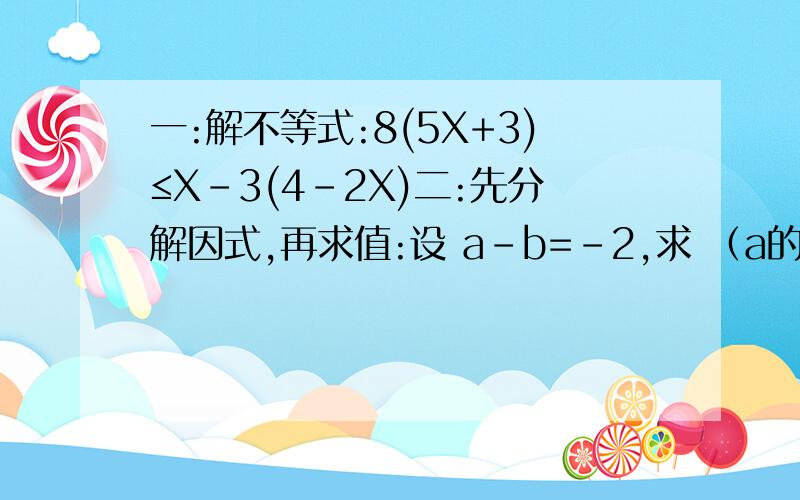 一:解不等式:8(5X+3)≤X-3(4-2X)二:先分解因式,再求值:设 a-b=-2,求 （a的平方+b的平方/2）-ab一：X≤-12/11二：分解后：（1/2）（a-b)的平方 求值后：2