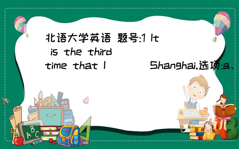 北语大学英语 题号:1 It is the third time that I ___ Shanghai.选项:a、visitedb、 visitc、am visitingd、 have visited题号:2He does not ___ as a teacher of English as his pronunciation is terrible.选项:a、equalb、matchc、qualifyd、