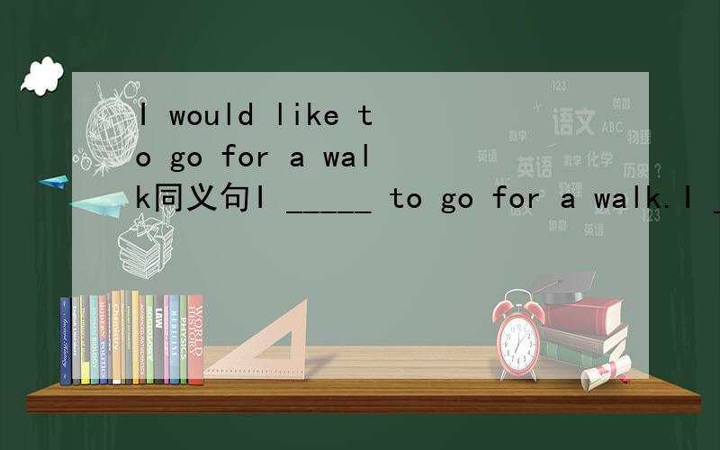 I would like to go for a walk同义句I _____ to go for a walk.I _____ _____ going for a walk.