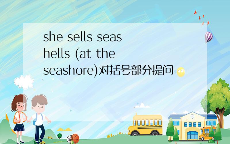 she sells seashells (at the seashore)对括号部分提问