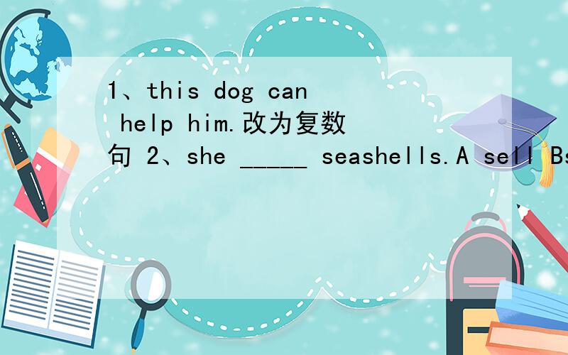1、this dog can help him.改为复数句 2、she _____ seashells.A sell Bselling C sells