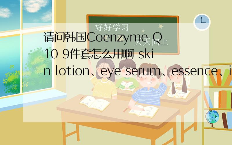 请问韩国Coenzyme Q10 9件套怎么用啊 skin lotion、eye serum、essence、intensive cream、essence serumeye cream、skin toner 都是干什么的 先用哪个后用哪个呢.