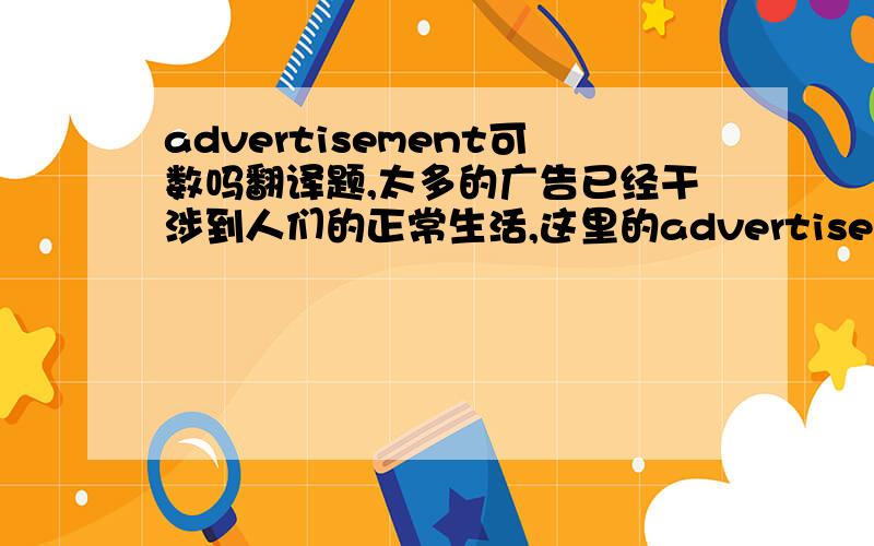 advertisement可数吗翻译题,太多的广告已经干涉到人们的正常生活,这里的advertisement 是用too much advertisement还是 too many advertisement 后面跟has 还是have?