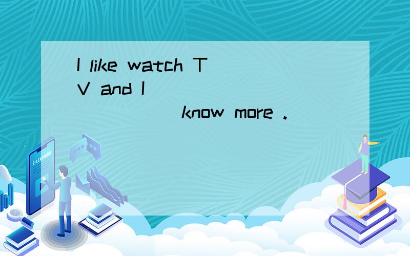 I like watch TV and I _____ _____ know more .