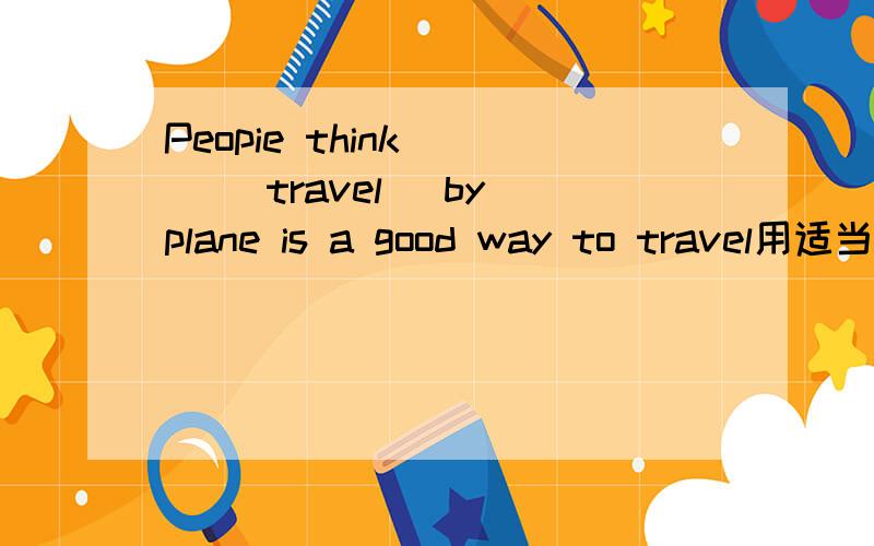 Peopie think () (travel) by plane is a good way to travel用适当形式填空