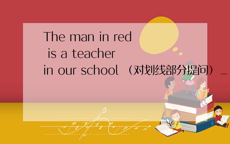 The man in red is a teacher in our school （对划线部分提问）__ __ the man __关键是没说哪是划线部分
