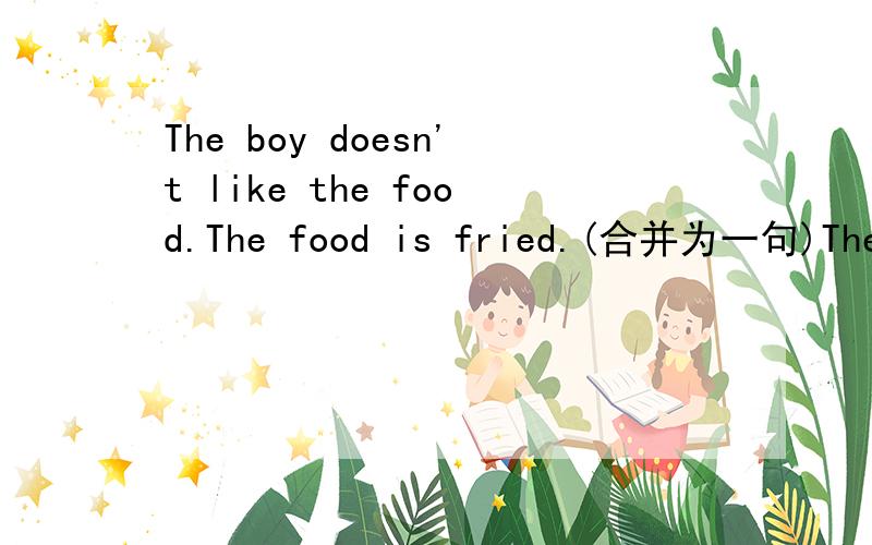 The boy doesn't like the food.The food is fried.(合并为一句)The boy doesn't like the food ____ ____ _____