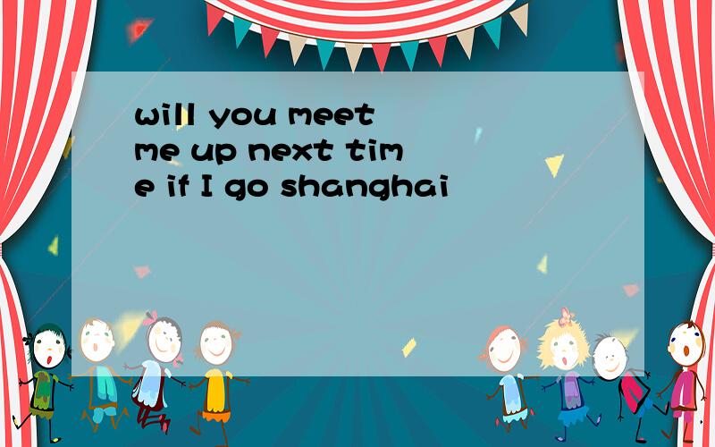 will you meet me up next time if I go shanghai
