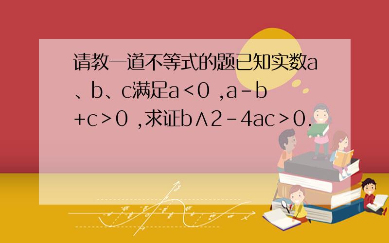 请教一道不等式的题已知实数a、b、c满足a＜0 ,a-b+c＞0 ,求证b∧2-4ac＞0.