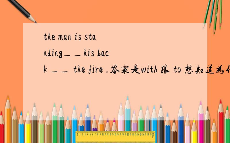 the man is standing__his back __ the fire .答案是with 跟 to 想知道为什么