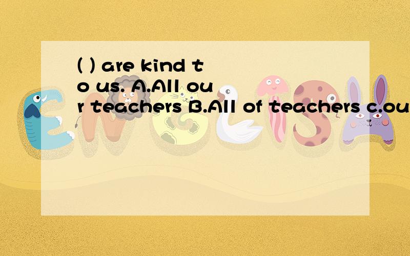 ( ) are kind to us. A.All our teachers B.All of teachers c.our teachers all应选哪个填到括号内?呵呵，帮忙把语法讲清楚
