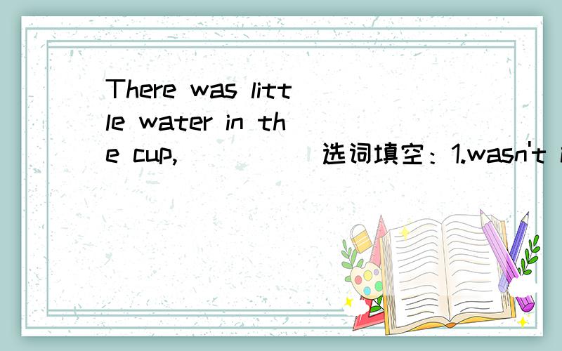 There was little water in the cup,_____ 选词填空：1.wasn't it 2.was it 3.wasn't there 4.was there