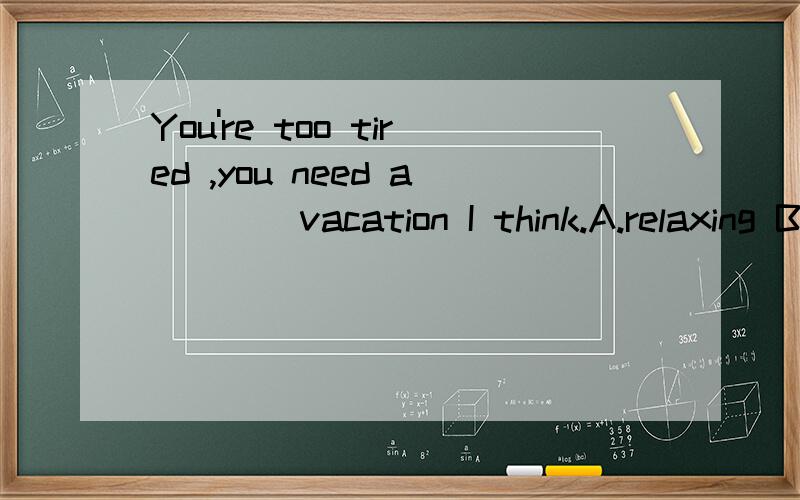 You're too tired ,you need a ___ vacation I think.A.relaxing B.relaxed