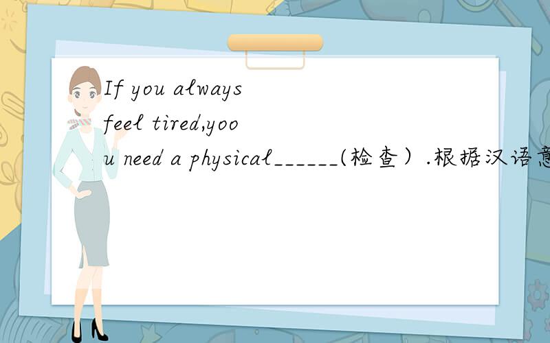 If you always feel tired,yoou need a physical______(检查）.根据汉语意思填单词,使句子完整通顺~
