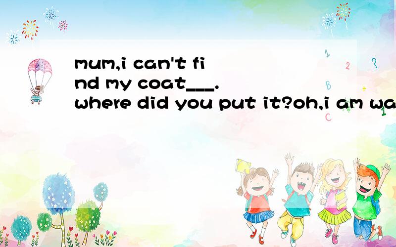 mum,i can't find my coat___.where did you put it?oh,i am washing it.