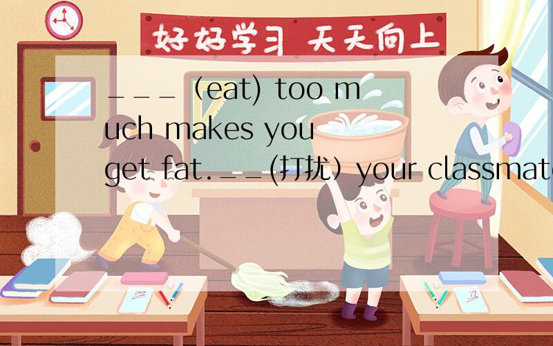 ___（eat) too much makes you get fat.__(打扰）your classmates when they are studing is not polite.我是刚才问你的那个,