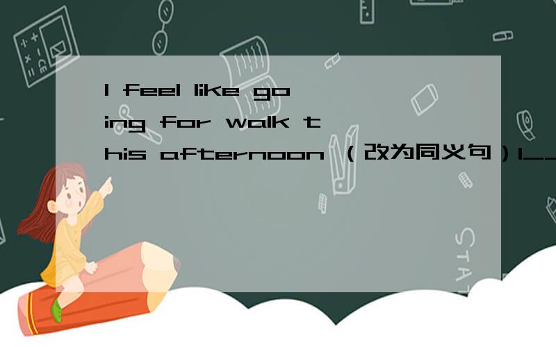 I feel like going for walk this afternoon （改为同义句）I____ _____ go for a walk this afternoon