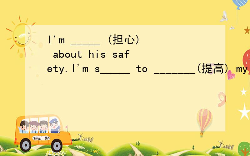 I'm _____ (担心) about his safety.I'm s_____ to _______(提高) my English.If I were in your s______ ,I wouldn't help him.I feel I like _______(变) mad.If you t______ the English word into Chinese ,you will find it important.I often talk my ______