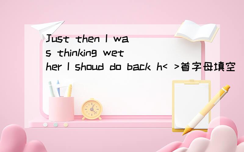 Just then I was thinking wether I shoud do back h< >首字母填空
