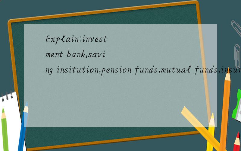 Explain:investment bank,saving insitution,pension funds,mutual funds,insurance companies.
