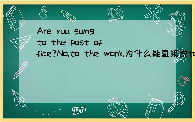 Are you going to the post office?No,to the work.为什么能直接说to the work省略掉主语?
