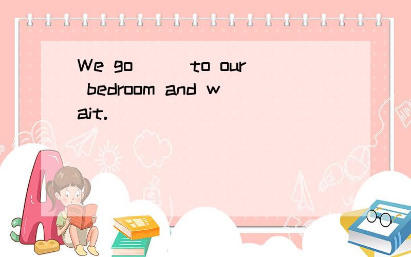 We go___to our bedroom and wait.