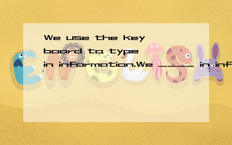 We use the keyboard to type in information.We ____ in information ___ the keyboard.