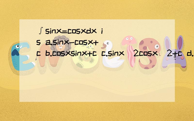 ∫sinx=cosxdx is a.sinx-cosx+c b.cosxsinx+c c.sinx^2cosx^2+c d.cosx^2-sinx^2+c