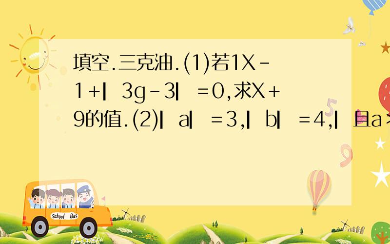 填空.三克油.(1)若1X－1＋▏3g－3▏＝0,求X＋9的值.(2)▏a▏＝3,▏b▏＝4,▏且a＞ab＞0,求a＋b的值.