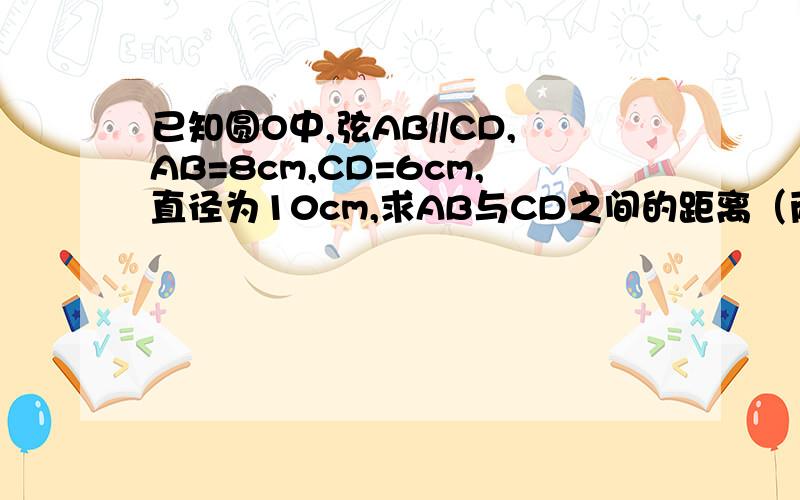 已知圆O中,弦AB//CD,AB=8cm,CD=6cm,直径为10cm,求AB与CD之间的距离（两种情况）
