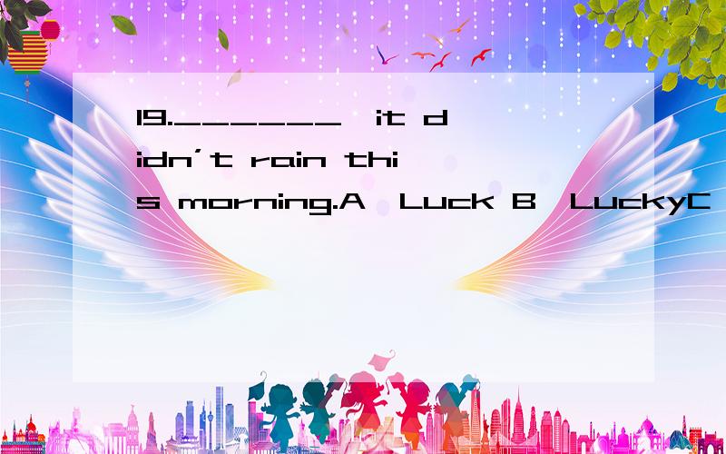 19.______,it didn’t rain this morning.A、Luck B、LuckyC、LuckilyD、Unlucky请选择答案：A B C D