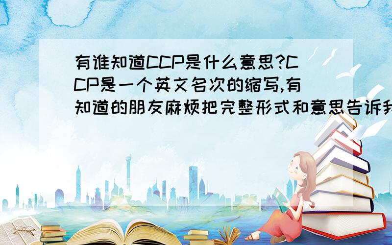 有谁知道CCP是什么意思?CCP是一个英文名次的缩写,有知道的朋友麻烦把完整形式和意思告诉我``谢谢咯``