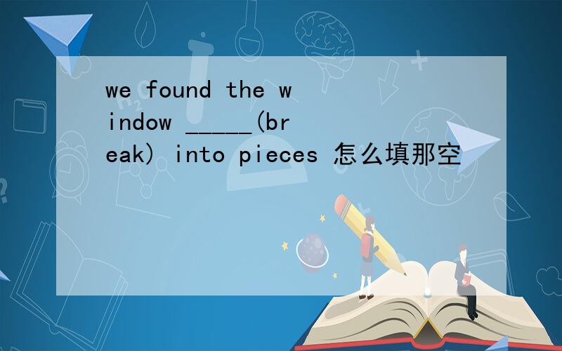 we found the window _____(break) into pieces 怎么填那空
