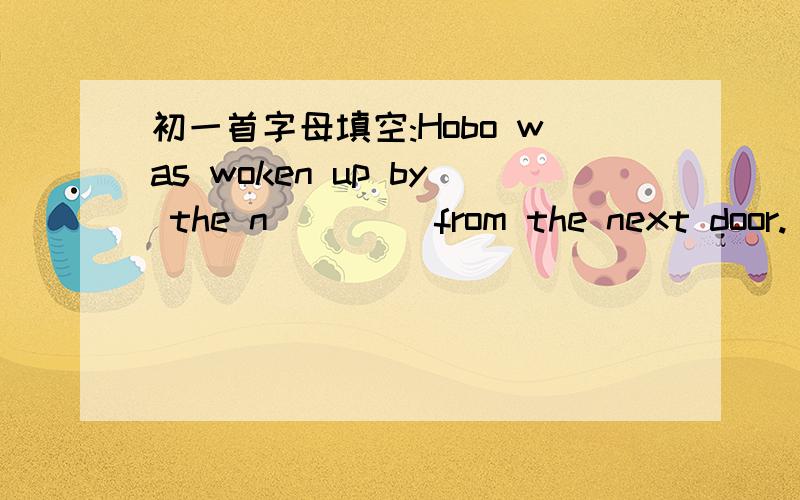 初一首字母填空:Hobo was woken up by the n____ from the next door.