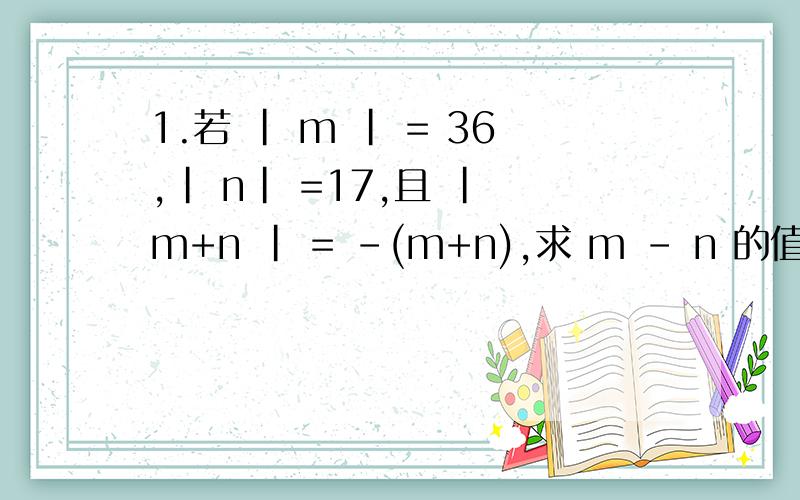 1.若 | m | = 36,| n| =17,且 | m+n | = -(m+n),求 m - n 的值 2.计算 1- 2+ 3 - 4+ 5-6+...+2007-2008请给出计算过程,