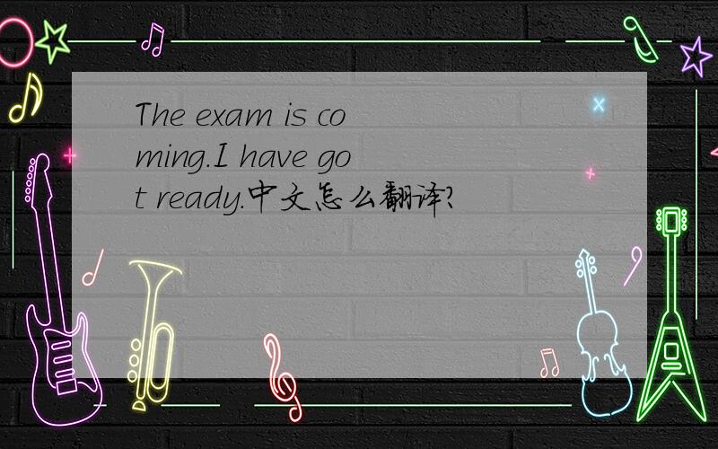 The exam is coming.I have got ready.中文怎么翻译?
