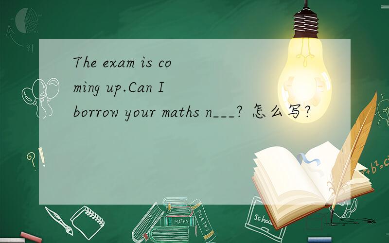 The exam is coming up.Can I borrow your maths n___? 怎么写?