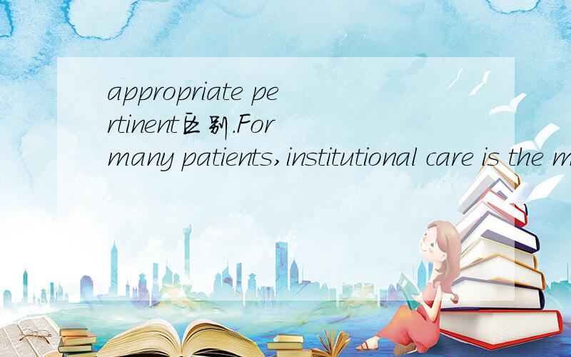 appropriate pertinent区别.For many patients,institutional care is the most＿and beneficial form of care．A.pertinent B．appropriate C.acute D.persistent但是A为什么不可以?【牛津高阶英汉双解词典：pertinent：appropriate to a pa