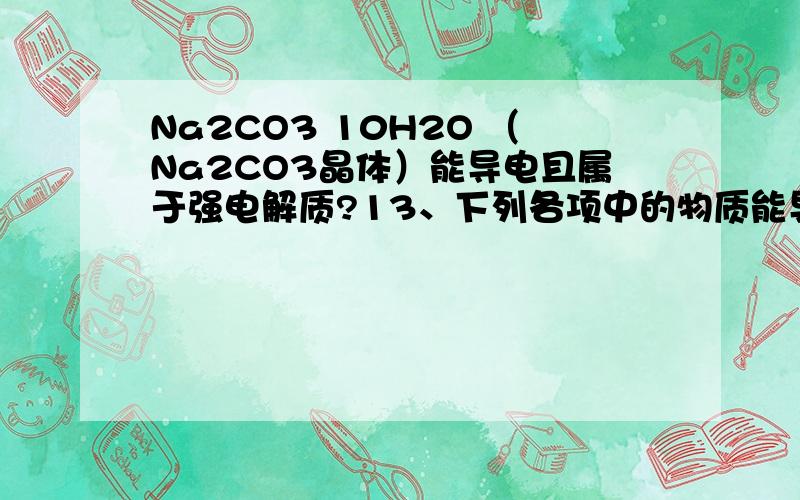 Na2CO3 10H2O （Na2CO3晶体）能导电且属于强电解质?13、下列各项中的物质能导电且属于强电解质的是 （ ）A、Na2CO3晶体（Na3CO3·10H2O） B、熔融的KOH C、氨水 D、纯的液态H3PO4