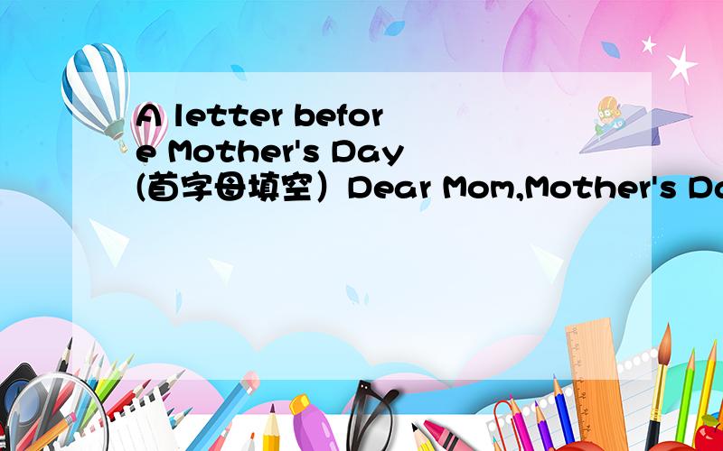 A letter before Mother's Day(首字母填空）Dear Mom,Mother's Day is coming soon.I have many things to tell you.First,I want to say “Thank you.