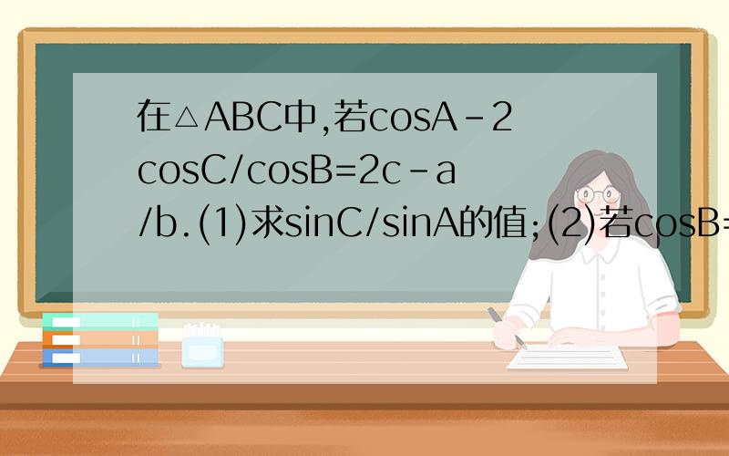 在△ABC中,若cosA-2cosC/cosB=2c-a/b.(1)求sinC/sinA的值;(2)若cosB=1/4,b=2,求a和c?