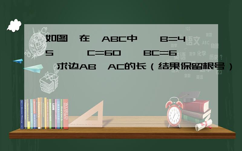 如图,在△ABC中,∠B=45°,∠C=60°,BC=6,求边AB,AC的长（结果保留根号）