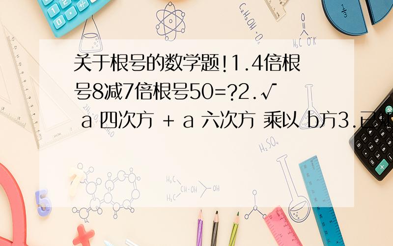 关于根号的数学题!1.4倍根号8减7倍根号50=?2.√ a 四次方 + a 六次方 乘以 b方3.已知x=根号3,y=根号3 - 根号2 ,球 3 X方-5XY+3 Y方的值