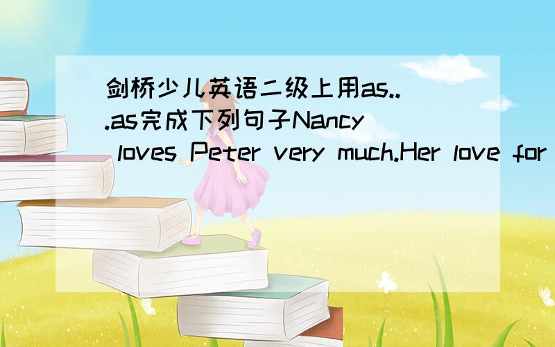 剑桥少儿英语二级上用as...as完成下列句子Nancy loves Peter very much.Her love for him isNancy loves Peter very much.Her love for him is as ( ) as ( ).